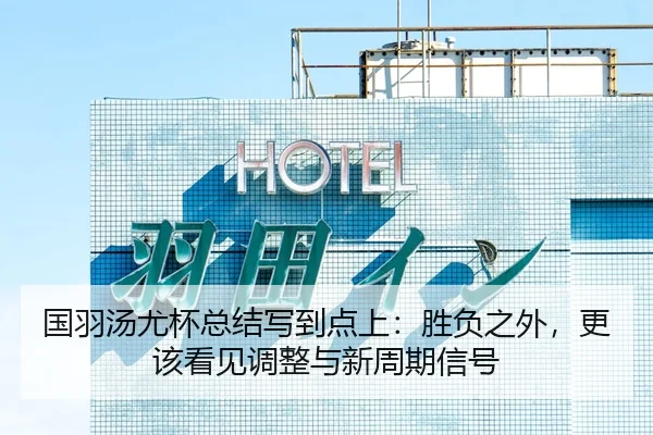 国羽汤尤杯总结写到点上：胜负之外，更该看见调整与新周期信号