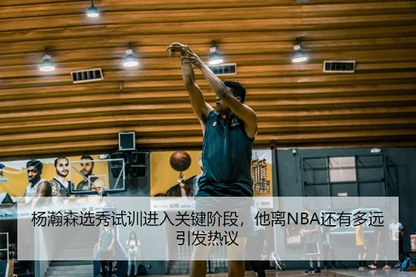 杨瀚森选秀试训进入关键阶段，他离NBA还有多远引发热议