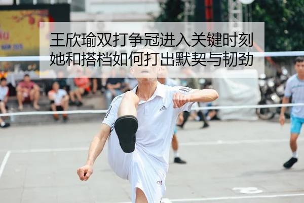王欣瑜双打争冠进入关键时刻 她和搭档如何打出默契与韧劲